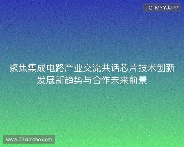 聚焦集成电路产业交流共话芯片技术创新发展新趋势与合作未来前景
